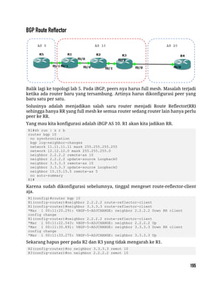 Balik lagi ke topologi lab 5. Pada iBGP, peers nya harus full mesh. Masalah terjadi
ketika ada router baru yang tersambung. Artinya harus dikonfigurasi peer yang
baru satu per satu.
Solusinya adalah menjadikan salah saru router menjadi Route Reflector(RR)
sehingga hanya RR yang full mesh ke semua router sedang router lain hanya perlu
peer ke RR.
Yang mau kita konfigurasi adalah iBGP AS 10. R1 akan kita jadikan RR.
R1#sh run | s r b
router bgp 10
no synchronization
bgp log-neighbor-changes
network 11.11.11.11 mask 255.255.255.255
network 12.12.12.0 mask 255.255.255.0
neighbor 2.2.2.2 remote-as 10
neighbor 2.2.2.2 update-source Loopback0
neighbor 3.3.3.3 remote-as 10
neighbor 3.3.3.3 update-source Loopback0
neighbor 15.15.15.5 remote-as 5
no auto-summary
R1#
Karena sudah dikonfigurasi sebelumnya, tinggal mengeset route-reflector-client
aja.
R1(config)#router bgp 10
R1(config-router)#neighbor 2.2.2.2 route-reflector-client
R1(config-router)#neighbor 3.3.3.3 route-reflector-client
*Mar 1 00:11:20.291: %BGP-5-ADJCHANGE: neighbor 2.2.2.2 Down RR client
config change
R1(config-router)#neighbor 2.2.2.2 route-reflector-client
*Mar 1 00:11:22.543: %BGP-5-ADJCHANGE: neighbor 2.2.2.2 Up
*Mar 1 00:11:30.891: %BGP-5-ADJCHANGE: neighbor 3.3.3.3 Down RR client
config change
*Mar 1 00:11:33.275: %BGP-5-ADJCHANGE: neighbor 3.3.3.3 Up
Sekarang hapus peer pada R2 dan R3 yang tidak mengarah ke R1.
R2(config-router)#no neighbor 3.3.3.3 remot 10
R3(config-router)#no neighbor 2.2.2.2 remot 10
 