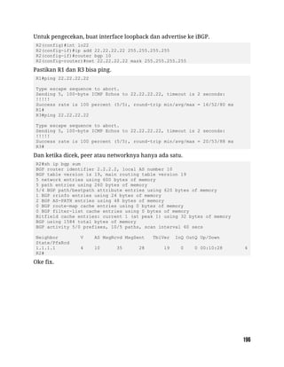 Untuk pengecekan, buat interface loopback dan advertise ke iBGP.
R2(config)#int lo22
R2(config-if)#ip add 22.22.22.22 255.255.255.255
R2(config-if)#router bgp 10
R2(config-router)#net 22.22.22.22 mask 255.255.255.255
Pastikan R1 dan R3 bisa ping.
R1#ping 22.22.22.22
Type escape sequence to abort.
Sending 5, 100-byte ICMP Echos to 22.22.22.22, timeout is 2 seconds:
!!!!!
Success rate is 100 percent (5/5), round-trip min/avg/max = 16/52/80 ms
R1#
R3#ping 22.22.22.22
Type escape sequence to abort.
Sending 5, 100-byte ICMP Echos to 22.22.22.22, timeout is 2 seconds:
!!!!!
Success rate is 100 percent (5/5), round-trip min/avg/max = 20/53/88 ms
R3#
Dan ketika dicek, peer atau networknya hanya ada satu.
R2#sh ip bgp sum
BGP router identifier 2.2.2.2, local AS number 10
BGP table version is 19, main routing table version 19
5 network entries using 600 bytes of memory
5 path entries using 260 bytes of memory
5/4 BGP path/bestpath attribute entries using 620 bytes of memory
1 BGP rrinfo entries using 24 bytes of memory
2 BGP AS-PATH entries using 48 bytes of memory
0 BGP route-map cache entries using 0 bytes of memory
0 BGP filter-list cache entries using 0 bytes of memory
Bitfield cache entries: current 1 (at peak 1) using 32 bytes of memory
BGP using 1584 total bytes of memory
BGP activity 5/0 prefixes, 10/5 paths, scan interval 60 secs
Neighbor V AS MsgRcvd MsgSent TblVer InQ OutQ Up/Down
State/PfxRcd
1.1.1.1 4 10 35 28 19 0 0 00:10:28 4
R2#
Oke fix.
 