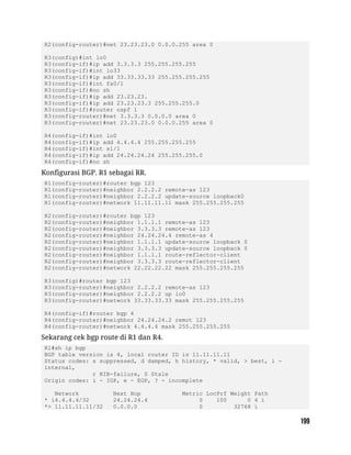 R2(config-router)#net 23.23.23.0 0.0.0.255 area 0
R3(config)#int lo0
R3(config-if)#ip add 3.3.3.3 255.255.255.255
R3(config-if)#int lo33
R3(config-if)#ip add 33.33.33.33 255.255.255.255
R3(config-if)#int fa0/1
R3(config-if)#no sh
R3(config-if)#ip add 23.23.23.
R3(config-if)#ip add 23.23.23.3 255.255.255.0
R3(config-if)#router ospf 1
R3(config-router)#net 3.3.3.3 0.0.0.0 area 0
R3(config-router)#net 23.23.23.0 0.0.0.255 area 0
R4(config-if)#int lo0
R4(config-if)#ip add 4.4.4.4 255.255.255.255
R4(config-if)#int s1/1
R4(config-if)#ip add 24.24.24.24 255.255.255.0
R4(config-if)#no sh
Konfigurasi BGP. R1 sebagai RR.
R1(config-router)#router bgp 123
R1(config-router)#neighbor 2.2.2.2 remote-as 123
R1(config-router)#neighbor 2.2.2.2 update-source loopback0
R1(config-router)#network 11.11.11.11 mask 255.255.255.255
R2(config-router)#router bgp 123
R2(config-router)#neighbor 1.1.1.1 remote-as 123
R2(config-router)#neighbor 3.3.3.3 remote-as 123
R2(config-router)#neighbor 24.24.24.4 remote-as 4
R2(config-router)#neighbor 1.1.1.1 update-source loopback 0
R2(config-router)#neighbor 3.3.3.3 update-source loopback 0
R2(config-router)#neighbor 1.1.1.1 route-reflector-client
R2(config-router)#neighbor 3.3.3.3 route-reflector-client
R2(config-router)#network 22.22.22.22 mask 255.255.255.255
R3(config)#router bgp 123
R3(config-router)#neighbor 2.2.2.2 remote-as 123
R3(config-router)#neighbor 2.2.2.2 up lo0
R3(config-router)#network 33.33.33.33 mask 255.255.255.255
R4(config-if)#router bgp 4
R4(config-router)#neighbor 24.24.24.2 remot 123
R4(config-router)#network 4.4.4.4 mask 255.255.255.255
Sekarang cek bgp route di R1 dan R4.
R1#sh ip bgp
BGP table version is 4, local router ID is 11.11.11.11
Status codes: s suppressed, d damped, h history, * valid, > best, i -
internal,
r RIB-failure, S Stale
Origin codes: i - IGP, e - EGP, ? - incomplete
Network Next Hop Metric LocPrf Weight Path
* i4.4.4.4/32 24.24.24.4 0 100 0 4 i
*> 11.11.11.11/32 0.0.0.0 0 32768 i
 