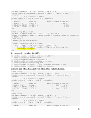 BGP table version is 6, local router ID is 4.4.4.4
Status codes: s suppressed, d damped, h history, * valid, > best, i -
internal,
r RIB-failure, S Stale
Origin codes: i - IGP, e - EGP, ? - incomplete
Network Next Hop Metric LocPrf Weight Path
*> 4.4.4.4/32 0.0.0.0 0 32768 i
*> 22.22.22.22/32 24.24.24.2 0 0 123 i
*> 33.33.33.33/32 24.24.24.2 0 123 i
R4#
R2#sh ip bgp 11.11.11.11
BGP routing table entry for 11.11.11.11/32, version 3
Paths: (1 available, best #1, table Default-IP-Routing-Table, not advertised
to EBGP peer)
Flag: 0x820
Advertised to update-groups:
2
Local, (Received from a RR-client)
1.1.1.1 (metric 11) from 1.1.1.1 (11.11.11.11)
Origin IGP, metric 0, localpref 100, valid, internal, best
Community: no-export
R2#
Set community no-advertise di R3.
R3(config)#access-list 10 permit host 33.33.33.33
R3(config)#route-map NO-ADVERTISE
R3(config-route-map)#match ip address 10
R3(config-route-map)#set community no-advertise
R3(config-route-map)#router bgp 123
R3(config-router)#neighbor 2.2.2.2 route-map NO-ADVERTISE out
R3(config-router)#neighbor 2.2.2.2 send-community
Cek di R1 dan R4 pastikan network 33.33.33.33 sudah tidak ada.
R1#sh ip bgp
BGP table version is 5, local router ID is 11.11.11.11
Status codes: s suppressed, d damped, h history, * valid, > best, i -
internal,
r RIB-failure, S Stale
Origin codes: i - IGP, e - EGP, ? - incomplete
Network Next Hop Metric LocPrf Weight Path
* i4.4.4.4/32 24.24.24.4 0 100 0 4 i
*> 11.11.11.11/32 0.0.0.0 0 32768 i
*>i22.22.22.22/32 2.2.2.2 0 100 0 i
R1#
R4#sh ip bgp
BGP table version is 7, local router ID is 4.4.4.4
Status codes: s suppressed, d damped, h history, * valid, > best, i -
internal,
r RIB-failure, S Stale
Origin codes: i - IGP, e - EGP, ? - incomplete
Network Next Hop Metric LocPrf Weight Path
 