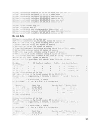 R2(config-router)# network 22.22.22.22 mask 255.255.255.255
R2(config-router)# neighbor 12.12.12.1 remote-as 1
R2(config-router)# neighbor 12.12.12.1 next-hop-self
R2(config-router)# neighbor 23.23.23.3 remote-as 23
R2(config-router)# neighbor 23.23.23.3 next-hop-self
R2(config-router)# neighbor 24.24.24.4 remote-as 4
R3(config)#no router bgp 123
R3(config)#router bgp 23
R3(config-router)# bgp confederation identifier 123
R3(config-router)# network 33.33.33.33 mask 255.255.255.255
R3(config-router)# neighbor 23.23.23.2 remote-as 23
Oke cek dulu.
R2(config-router)#do sh ip bgp sum
BGP router identifier 22.22.22.22, local AS number 23
BGP table version is 5, main routing table version 5
4 network entries using 480 bytes of memory
4 path entries using 208 bytes of memory
5/4 BGP path/bestpath attribute entries using 620 bytes of memory
2 BGP AS-PATH entries using 48 bytes of memory
0 BGP route-map cache entries using 0 bytes of memory
0 BGP filter-list cache entries using 0 bytes of memory
Bitfield cache entries: current 4 (at peak 4) using 128 bytes of memory
BGP using 1484 total bytes of memory
BGP activity 4/0 prefixes, 4/0 paths, scan interval 60 secs
Neighbor V AS MsgRcvd MsgSent TblVer InQ OutQ Up/Down
State/PfxRcd
12.12.12.1 4 1 6 8 5 0 0 00:02:13 1
23.23.23.3 4 23 6 8 5 0 0 00:02:03 1
24.24.24.4 4 4 7 9 5 0 0 00:02:08 1
R2(config-router)#do sh ip bgp
BGP table version is 5, local router ID is 22.22.22.22
Status codes: s suppressed, d damped, h history, * valid, > best, i -
internal,
r RIB-failure, S Stale
Origin codes: i - IGP, e - EGP, ? - incomplete
Network Next Hop Metric LocPrf Weight Path
*> 4.4.4.4/32 24.24.24.4 0 0 4 i
*> 11.11.11.11/32 12.12.12.1 0 100 0 (1) i
*> 22.22.22.22/32 0.0.0.0 0 32768 i
*>i33.33.33.33/32 23.23.23.3 0 100 0 i
R2(config-router)#
R1(config-router)#do sh ip bgp
BGP table version is 5, local router ID is 11.11.11.11
Status codes: s suppressed, d damped, h history, * valid, > best, i -
internal,
r RIB-failure, S Stale
Origin codes: i - IGP, e - EGP, ? - incomplete
Network Next Hop Metric LocPrf Weight Path
*> 4.4.4.4/32 12.12.12.2 0 100 0 (23) 4 i
*> 11.11.11.11/32 0.0.0.0 0 32768 i
 