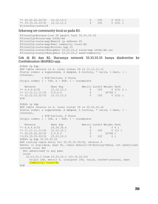 *> 22.22.22.22/32 12.12.12.2 0 100 0 (23) i
*> 33.33.33.33/32 12.12.12.2 0 100 0 (23) i
R1(config-router)#
Sekarang set community local-as pada R3.
R3(config)#access-list 20 permit host 33.33.33.33
R3(config)#route-map LOCAL-AS
R3(config-route-map)#match ip address 20
R3(config-route-map)#set community local-AS
R3(config-route-map)#router bgp 23
R3(config-router)#neighbor 23.23.23.2 route-map LOCAL-AS out
R3(config-router)#neighbor 23.23.23.2 send-community
Cek di R1 dan R2. Harusnya network 33.33.33.33 hanya diadvertise ke
Confederation iBGP(R2) saja.
R1#sh ip bgp
BGP table version is 4, local router ID is 11.11.11.11
Status codes: s suppressed, d damped, h history, * valid, > best, i -
internal,
r RIB-failure, S Stale
Origin codes: i - IGP, e - EGP, ? - incomplete
Network Next Hop Metric LocPrf Weight Path
*> 4.4.4.4/32 12.12.12.2 0 100 0 (23) 4 i
*> 11.11.11.11/32 0.0.0.0 0 32768 i
*> 22.22.22.22/32 12.12.12.2 0 100 0 (23) i
R1#
R2#sh ip bgp
BGP table version is 5, local router ID is 22.22.22.22
Status codes: s suppressed, d damped, h history, * valid, > best, i -
internal,
r RIB-failure, S Stale
Origin codes: i - IGP, e - EGP, ? - incomplete
Network Next Hop Metric LocPrf Weight Path
*> 4.4.4.4/32 24.24.24.4 0 0 4 i
*> 11.11.11.11/32 12.12.12.1 0 100 0 (1) i
*> 22.22.22.22/32 0.0.0.0 0 32768 i
*>i33.33.33.33/32 23.23.23.3 0 100 0 i
R2#sh ip bgp 33.33.33.33
BGP routing table entry for 33.33.33.33/32, version 4
Paths: (1 available, best #1, table Default-IP-Routing-Table, not advertised
outside local AS)
Not advertised to any peer
Local
23.23.23.3 from 23.23.23.3 (33.33.33.33)
Origin IGP, metric 0, localpref 100, valid, confed-internal, best
Community: local-AS
R2#
 