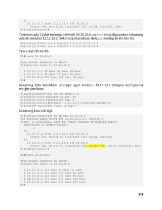 24
13.13.13.3 from 13.13.13.3 (34.34.34.3)
Origin IGP, metric 0, localpref 100, valid, internal, best
R1(config-router)#
Ternyata ada 2 jalur menuju network 26.26.26.0, namun yang digunakan sekarang
adalah melalui 12.12.12.2. Sekarang masukkan default routing ke R5 dan R6.
R5(config-if)#ip route 0.0.0.0 0.0.0.0 15.15.15.1
R6(config-if)#ip route 0.0.0.0 0.0.0.0 26.26.26.2
Trace dari R5 ke R6.
R5#trace 26.26.26.6
Type escape sequence to abort.
Tracing the route to 26.26.26.6
1 15.15.15.1 68 msec 96 msec 68 msec
2 12.12.12.2 88 msec 76 msec 80 msec
3 26.26.26.6 200 msec 148 msec 56 msec
R5#
Sekarang kita belokkan jalurnya agar melalui 13.13.13.3 dengan konfigurasi
weight attribute.
R1(config)#route-map WEIGHT permit 10
R1(config-route-map)#set weight 100
R1(config-route-map)#router bgp 13
R1(config-router)#neighbor 13.13.13.3 route-map WEIGHT in
R1(config-router)#do clear ip bgp *
Sekarang kita cek lagi.
R1(config-router)#do sh ip bgp 26.26.26.0
BGP routing table entry for 26.26.26.0/24, version 2
Paths: (2 available, best #2, table Default-IP-Routing-Table)
Advertised to update-groups:
2
24
12.12.12.2 from 12.12.12.2 (26.26.26.2)
Origin IGP, metric 0, localpref 100, valid, external
24
13.13.13.3 from 13.13.13.3 (34.34.34.3)
Origin IGP, metric 0, localpref 100, weight 100, valid, internal, best
R1(config-router)#
R5#trace 26.26.26.6
Type escape sequence to abort.
Tracing the route to 26.26.26.6
1 15.15.15.1 112 msec 72 msec 60 msec
2 13.13.13.3 140 msec 112 msec 88 msec
3 34.34.34.4 232 msec 172 msec 88 msec
4 24.24.24.2 112 msec 140 msec 156 msec
5 26.26.26.6 220 msec 240 msec 152 msec
R5#
 
