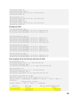 R3(config-if)#no sh
R3(config-if)#int fa0/0
R3(config-if)#ip add 23.23.23.3 255.255.255.0
R3(config-if)#no sh
R4(config)#int s1/1
R4(config-if)#ip add 34.34.34.4 255.255.255.0
R4(config-if)#no sh
R4(config-if)#int s1/0
R4(config-if)#ip add 24.24.24.4 255.255.255.0
R4(config-if)#no sh
Konfigurasi BGP.
R1(config)#router bgp 1
R1(config-router)#neighbor 12.12.12.2 remote-as 23
R1(config-router)#neighbor 13.13.13.3 remote-as 23
R2(config)#router bgp 23
R2(config-router)#neighbor 12.12.12.1 remote-as 1
R2(config-router)#neighbor 24.24.24.4 remote-as 4
R2(config-router)#neighbor 23.23.23.3 remote-as 23
R2(config-router)#neighbor 23.23.23.3 next-hop-self
R3(config)#router bgp 23
R3(config-router)#neighbor 34.34.34.4 remote-as 4
R3(config-router)#neighbor 13.13.13.1 remote-as 1
R3(config-router)#neighbor 23.23.23.2 remote-as 23
R2(config-router)#neighbor 23.23.23.2 next-hop-self
R4(config)#router bgp 4
R4(config-router)#neighbor 24.24.24.2 remote-as 23
R4(config-router)#neighbor 34.34.34.3 remote-as 23
Buat loopback di R1 dan R4 lalu advertise ke BGP..
R1(config)#int lo0
R1(config-if)#ip add 1.1.1.1 255.255.255.255
R1(config-if)#router bgp 1
R1(config-router)#network 1.1.1.1 mask 255.255.255.255
R4(config)#int lo0
R4(config-if)#ip add 4.4.4.4 255.255.255.255
R4(config-if)#router bgp 4
R4(config-router)#net 4.4.4.4 mask 255.255.255.255
R1(config-router)#do sh ip bgp
BGP table version is 15, local router ID is 1.1.1.1
Status codes: s suppressed, d damped, h history, * valid, > best, i -
internal,
r RIB-failure, S Stale
Origin codes: i - IGP, e - EGP, ? - incomplete
Network Next Hop Metric LocPrf Weight Path
*> 1.1.1.1/32 0.0.0.0 0 32768 i
*> 4.4.4.4/32 12.12.12.2 100 23 4 i
* 13.13.13.3 0 23 4 i
 