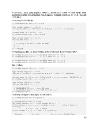 Walau ada 2 link, yang dipakai hanya 1, dilihat dari tanda “>” nya hanya satu.
Informasi diatas menunjukkan yang dipakai sebagai next hop ke 4.4.4.4 adalah
12.12.12.2.
Coba ping dari R1 ke R4.
R1(config-router)#do ping 4.4.4.4
Type escape sequence to abort.
Sending 5, 100-byte ICMP Echos to 4.4.4.4, timeout is 2 seconds:
.....
Success rate is 0 percent (0/5)
R1(config-router)#do trace 4.4.4.4
Type escape sequence to abort.
Tracing the route to 4.4.4.4
1 12.12.12.2 84 msec 60 msec 64 msec
2 * * *
3 *
R1(config)#
Ternyata gagal. Hal ini dikarenakan network belum diadvertise ke BGP.
R1(config-router)#network 12.12.12.0 mask 255.255.255.0
R1(config-router)#network 13.13.13.0 mask 255.255.255.0
R4(config-router)#network 24.24.24.0 mask 255.255.255.0
R4(config-router)#network 34.34.34.0 mask 255.255.255.0
Oke cek lagi.
R1(config-router)#do ping 4.4.4.4
Type escape sequence to abort.
Sending 5, 100-byte ICMP Echos to 4.4.4.4, timeout is 2 seconds:
!!!!!
Success rate is 100 percent (5/5), round-trip min/avg/max = 44/88/152 ms
R1(config-router)#do trace 4.4.4.4
Type escape sequence to abort.
Tracing the route to 4.4.4.4
1 12.12.12.2 52 msec 44 msec 32 msec
2 24.24.24.4 [AS 4] 96 msec 108 msec 64 msec
R1(config-router)#
Sekarang konfigurasikan agar load-balance.
R1(config-router)#maximum-paths 2
R1(config-router)#do sh ip bgp
BGP table version is 21, local router ID is 1.1.1.1
Status codes: s suppressed, d damped, h history, * valid, > best, i -
internal,
r RIB-failure, S Stale
Origin codes: i - IGP, e - EGP, ? - incomplete
Network Next Hop Metric LocPrf Weight Path
 
