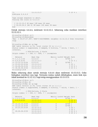 *> 13.13.13.3 0 23 4 i
R1#trace 4.4.4.4
Type escape sequence to abort.
Tracing the route to 4.4.4.4
1 12.12.12.2 40 msec 108 msec 60 msec
2 24.24.24.4 [AS 4] 88 msec 100 msec 96 msec
R1#
Untuk menuju 4.4.4.4, melewati 12.12.12.2. Sekarang coba matikan interface
12.12.12.1.
R1(config-if)#int s1/1
R1(config-if)#shutdown
*Mar 1 00:07:37.387: %BGP-5-ADJCHANGE: neighbor 12.12.12.2 Down Interface
flap
R1(config-if)#do sh ip bgp
BGP table version is 23, local router ID is 1.1.1.1
Status codes: s suppressed, d damped, h history, * valid, > best, i -
internal,
r RIB-failure, S Stale
Origin codes: i - IGP, e - EGP, ? - incomplete
Network Next Hop Metric LocPrf Weight Path
*> 1.1.1.1/32 0.0.0.0 0 32768 i
*> 4.4.4.4/32 13.13.13.3 0 23 4 i
*> 13.13.13.0/24 0.0.0.0 0 32768 i
*> 23.23.23.0/24 13.13.13.3 0 0 23 i
*> 24.24.24.0/24 13.13.13.3 0 23 4 i
*> 34.34.34.0/24 13.13.13.3 0 23 4 i
R1(config-if)#
Maka sekarang akan untuk menuju 4.4.4.4 akan melewati 13.13.13.3. Coba
hidupkan interface nya lagi. Ternyata walau sudah dihidupkan, main link nya
tidak kembali ke 12.12.12.2 tapi tetap menggunakan 13.13.13.3.
R1(config-if)#int s1/1
R1(config-if)#no sh
R1(config-if)#do sh ip bgp
BGP table version is 24, local router ID is 1.1.1.1
Status codes: s suppressed, d damped, h history, * valid, > best, i -
internal,
r RIB-failure, S Stale
Origin codes: i - IGP, e - EGP, ? - incomplete
Network Next Hop Metric LocPrf Weight Path
*> 1.1.1.1/32 0.0.0.0 0 32768 i
* 4.4.4.4/32 12.12.12.2 0 23 4 i
*> 13.13.13.3 0 23 4 i
*> 12.12.12.0/24 0.0.0.0 0 32768 i
*> 13.13.13.0/24 0.0.0.0 0 32768 i
* 23.23.23.0/24 12.12.12.2 0 0 23 i
*> 13.13.13.3 0 0 23 i
* 24.24.24.0/24 12.12.12.2 0 23 4 i
*> 13.13.13.3 0 23 4 i
 