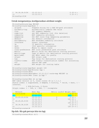 * 34.34.34.0/24 12.12.12.2 0 23 4 i
*> 13.13.13.3 0 23 4 i
R1(config-if)#
Untuk mengatasinya, konfigurasikan attribute weight.
R1(config)#route-map WEIGHT
R1(config-route-map)#set ?
as-path Prepend string for a BGP AS-path attribute
automatic-tag Automatically compute TAG value
clns OSI summary address
comm-list set BGP community list (for deletion)
community BGP community attribute
dampening Set BGP route flap dampening parameters
default Set default information
extcommunity BGP extended community attribute
interface Output interface
ip IP specific information
ipv6 IPv6 specific information
level Where to import route
local-preference BGP local preference path attribute
metric Metric value for destination routing protocol
metric-type Type of metric for destination routing protocol
mpls-label Set MPLS label for prefix
origin BGP origin code
tag Tag value for destination routing protocol
traffic-index BGP traffic classification number for accounting
vrf Define VRF name
weight BGP weight for routing table
R1(config-route-map)#set weight 100
R1(config-route-map)#router bgp 1
R1(config-router)#nei
R1(config-router)#neighbor 12.12.12.2 route-map WEIGHT in
R1(config-router)#do clear ip bgp *
R1(config-router)#do sh ip bgp
BGP table version is 5, local router ID is 1.1.1.1
Status codes: s suppressed, d damped, h history, * valid, > best, i -
internal,
r RIB-failure, S Stale
Origin codes: i - IGP, e - EGP, ? - incomplete
Network Next Hop Metric LocPrf Weight Path
* 4.4.4.4/32 13.13.13.3 0 23 4 i
*> 12.12.12.2 100 23 4 i
* 23.23.23.0/24 13.13.13.3 0 0 23 i
*> 12.12.12.2 0 100 23 i
* 24.24.24.0/24 13.13.13.3 0 23 4 i
*> 12.12.12.2 100 23 4 i
* 34.34.34.0/24 13.13.13.3 0 23 4 i
*> 12.12.12.2 100 23 4 i
R1(config-router)#
Sip dah. Klo gak percaya kita tes lagi.
R1(config-router)#int s1/1
 
