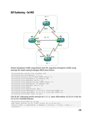 Selain mengatur traffic yang keluar dari R1, juga bisa mengatur traffic yang
menuju R1 salah satunya dengan MED atau metric.
R1(config)#ip access-list standard LAN
R1(config-std-nacl)#permit 1.1.1.1
R1(config-std-nacl)#route-map R2MED permit 10
R1(config-route-map)#match ip address LAN
R1(config-route-map)#set metric 110
R1(config-route-map)#route-map R3MED permit 10
R1(config-route-map)#match ip address LAN
R1(config-route-map)#set metric 100
R1(config-route-map)#
R1(config-route-map)#router bgp 1
R1(config-router)#neighbor 12.12.12.2 route-map R2MED out
R1(config-router)#neighbor 13.13.13.3 route-map R3MED out
R1(config-router)#do clear ip bgp *
Cek di R2. Sekarang untuk menuju ke 1.1.1.1, akan dilewatkan 23.23.23.3 lalu ke
13.13.13.1 terlebih dahulu.
R2(config-router)#do sh ip bgp
BGP table version is 23, local router ID is 24.24.24.2
Status codes: s suppressed, d damped, h history, * valid, > best, i -
internal,
 