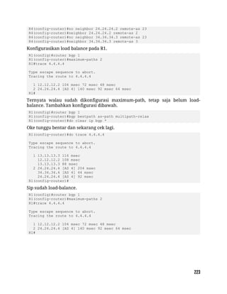 R4(config-router)#no neighbor 24.24.24.2 remote-as 23
R4(config-router)#neighbor 24.24.24.2 remote-as 2
R4(config-router)#no neighbor 34.34.34.3 remote-as 23
R4(config-router)#neighbor 34.34.34.3 remote-as 3
Konfigurasikan load balance pada R1.
R1(config)#router bgp 1
R1(config-router)#maximum-paths 2
R1#trace 4.4.4.4
Type escape sequence to abort.
Tracing the route to 4.4.4.4
1 12.12.12.2 104 msec 72 msec 48 msec
2 24.24.24.4 [AS 4] 140 msec 92 msec 64 msec
R1#
Ternyata walau sudah dikonfigurasi maximum-path, tetap saja belum load-
balance. Tambahkan konfigurasi dibawah.
R1(config)#router bgp 1
R1(config-router)#bgp bestpath as-path multipath-relax
R1(config-router)#do clear ip bgp *
Oke tunggu bentar dan sekarang cek lagi.
R1(config-router)#do trace 4.4.4.4
Type escape sequence to abort.
Tracing the route to 4.4.4.4
1 13.13.13.3 116 msec
12.12.12.2 108 msec
13.13.13.3 88 msec
2 24.24.24.4 [AS 4] 204 msec
34.34.34.4 [AS 4] 44 msec
24.24.24.4 [AS 4] 92 msec
R1(config-router)#
Sip sudah load-balance.
R1(config)#router bgp 1
R1(config-router)#maximum-paths 2
R1#trace 4.4.4.4
Type escape sequence to abort.
Tracing the route to 4.4.4.4
1 12.12.12.2 104 msec 72 msec 48 msec
2 24.24.24.4 [AS 4] 140 msec 92 msec 64 msec
R1#
 