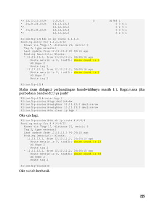 *> 13.13.13.0/24 0.0.0.0 0 32768 i
* 24.24.24.0/24 13.13.13.3 0 3 4 i
*> 12.12.12.2 0 2 4 i
* 34.34.34.0/24 13.13.13.3 0 3 4 i
*> 12.12.12.2 0 2 4 i
R1(config-if)#do sh ip route 4.4.4.4
Routing entry for 4.4.4.4/32
Known via "bgp 1", distance 20, metric 0
Tag 2, type external
Last update from 12.12.12.2 00:00:16 ago
Routing Descriptor Blocks:
* 13.13.13.3, from 13.13.13.3, 00:00:16 ago
Route metric is 0, traffic share count is 1
AS Hops 2
Route tag 2
12.12.12.2, from 12.12.12.2, 00:00:16 ago
Route metric is 0, traffic share count is 1
AS Hops 2
Route tag 2
R1(config-if)#
Maka akan didapati perbandingan bandwidthnya masih 1:1. Bagaimana jika
perbedaan bandwidthnya jauh?
R1(config-if)#router bgp 1
R1(config-router)#bgp dmzlink-bw
R1(config-router)#neighbor 12.12.12.2 dmzlink-bw
R1(config-router)#neighbor 13.13.13.3 dmzlink-bw
R1(config-router)#do clear ip bgp *
Oke cek lagi.
R1(config-router)#do sh ip route 4.4.4.4
Routing entry for 4.4.4.4/32
Known via "bgp 1", distance 20, metric 0
Tag 2, type external
Last update from 13.13.13.3 00:00:15 ago
Routing Descriptor Blocks:
13.13.13.3, from 13.13.13.3, 00:00:15 ago
Route metric is 0, traffic share count is 23
AS Hops 2
Route tag 2
* 12.12.12.2, from 12.12.12.2, 00:00:15 ago
Route metric is 0, traffic share count is 48
AS Hops 2
Route tag 2
R1(config-router)#
Oke sudah berhasil.
 