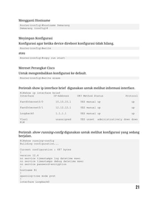Mengganti Hostname
Router(config)#hostname Semarang
Semarang (config)#
Meyimpan Konfigurasi
Konfigurasi agar ketika device direboot konfigurasi tidak hilang.
Router(config)#write
atau
Router(config)#copy run start
Mereset Perangkat Cisco
Untuk mengembalikan konfigurasi ke default.
Router(config)#write erase
Perintah show ip interface brief digunakan untuk melihat informasi interface.
R1#show ip interface brief
Interface IP-Address OK? Method Status Protocol
FastEthernet0/0 10.10.10.1 YES manual up up
FastEthernet0/1 12.12.12.1 YES manual up up
Loopback0 1.1.1.1 YES manual up up
Vlan1 unassigned YES unset administratively down down
R1#
Perintah show running-config digunakan untuk melihat konfigurasi yang sedang
berjalan.
R1#show running-config
Building configuration...
Current configuration : 687 bytes
!
version 12.4
no service timestamps log datetime msec
no service timestamps debug datetime msec
no service password-encryption
!
hostname R1
!
spanning-tree mode pvst
!
interface Loopback0
 
