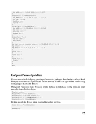 ip address 1.1.1.1 255.255.255.255
!
interface FastEthernet0/0
ip address 10.10.10.1 255.255.255.0
ip nat inside
duplex auto
speed auto
!
interface FastEthernet0/1
ip address 12.12.12.1 255.255.255.0
ip nat outside
duplex auto
speed auto
!
interface Vlan1
no ip address
shutdown
!
ip nat inside source static 10.10.10.2 12.12.12.12
ip classless
ip route 0.0.0.0 0.0.0.0 12.12.12.2
!
line con 0
!
line aux 0
!
line vty 0 4
login
!
+
end
Keamanan adalah hal yang penting dalam suatu jaringan. Pemberian authentikasi
berupa username dan password dalam device dilakukan agar tidak sembarang
orang dapat masuk ke device.
Mengeset Password Line Console maka ketika melakukan config melalui port
console akan diminta login.
Router>enable
Router#configure terminal
Router(config)#line console 0
Router(config-line)#password 123
Router(config-line)#login
Ketika masuk ke device akan muncul tampilan berikut.
User Access Verification
Password:
 