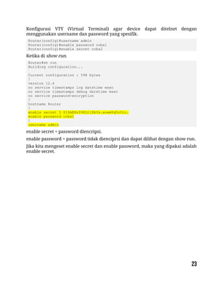 Konfigurasi VTY (Virtual Terminal) agar device dapat ditelnet dengan
menggunakan username dan password yang spesifik.
Router(config)#username admin
Router(config)#enable password coba1
Router(config)#enable secret coba2
Ketika di show run.
Router#sh run
Building configuration...
Current configuration : 598 bytes
!
version 12.4
no service timestamps log datetime msec
no service timestamps debug datetime msec
no service password-encryption
!
hostname Router
!
enable secret 5 $1$mERr$9SLtlDbYs.aoemVq5cCcc.
enable password coba1
!
username admin
enable secret = password diencripsi.
enable password = password tidak dienciprsi dan dapat dilihat dengan show run.
Jika kita mengeset enable secret dan enable password, maka yang dipakai adalah
enable secret.
 
