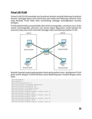 Virtual LAN (VLAN) membagi satu broadcast domain menjadi beberapa broadcast
domain, sehingga dalam satu switch bisa saja terdiri dari beberapa network. Host
yang berbeda VLAN tidak akan tersambung sehingga meningkatkan security
jaringan.
VLAN adalah fasilitas yang dimiliki oleh switch manageable, contohnya cisco. Pada
switch unmanageable, port-port nya hanya dapat digunakan untuk koneksi ke
network yang sama (satu network) sehingga tidak mendukung fasilitas VLAN.
Buatlah topologi seperti pada gambar diatas pada packet tracer. Konfigurasi VLAN
pada switch dengan VLAN10 berikan nama Marketing dan VLAN20 dengan nama
Sales.
Switch>enable
Switch#conf t
Switch(config)#vlan 10
Switch(config-vlan)#name Marketing
Switch(config-vlan)#vlan 20
Switch(config-vlan)#name Sales
Switch(config-vlan)#int f0/1
Switch(config-if)#switchport access vlan 10
Switch(config-if)#int f0/2
Switch(config-if)#switchport access vlan 10
Switch(config-if)#int f0/3
Switch(config-if)#switchport access vlan 20
Switch(config-if)#int f0/4
Switch(config-if)#switchport access vlan 20
10.10.10.10/24
10.10.10.11/24
20.20.20.20/24
20.20.20.21/24
 