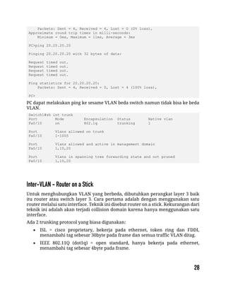 Packets: Sent = 4, Received = 4, Lost = 0 (0% loss),
Approximate round trip times in milli-seconds:
Minimum = 0ms, Maximum = 11ms, Average = 3ms
PC>ping 20.20.20.20
Pinging 20.20.20.20 with 32 bytes of data:
Request timed out.
Request timed out.
Request timed out.
Request timed out.
Ping statistics for 20.20.20.20:
Packets: Sent = 4, Received = 0, Lost = 4 (100% loss),
PC>
PC dapat melakukan ping ke sesame VLAN beda switch namun tidak bisa ke beda
VLAN.
Switch1#sh int trunk
Port Mode Encapsulation Status Native vlan
Fa0/10 on 802.1q trunking 1
Port Vlans allowed on trunk
Fa0/10 1-1005
Port Vlans allowed and active in management domain
Fa0/10 1,10,20
Port Vlans in spanning tree forwarding state and not pruned
Fa0/10 1,10,20
Untuk menghubungkan VLAN yang berbeda, dibutuhkan perangkat layer 3 baik
itu router atau switch layer 3. Cara pertama adalah dengan menggunakan satu
router melalui satu interface. Teknik ini disebut router on a stick. Kekurangan dari
teknik ini adalah akan terjadi collision domain karena hanya menggunakan satu
interface.
Ada 2 trunking protocol yang biasa digunakan:
 ISL = cisco proprietary, bekerja pada ethernet, token ring dan FDDI,
menambahi tag sebesar 30byte pada frame dan semua traffic VLAN ditag.
 IEEE 802.11Q (dot1q) = open standard, hanya bekerja pada ethernet,
menambahi tag sebesar 4byte pada frame.
 
