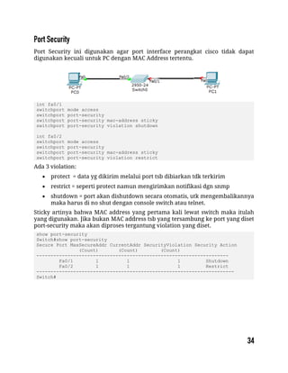 Port Security ini digunakan agar port interface perangkat cisco tidak dapat
digunakan kecuali untuk PC dengan MAC Address tertentu.
int fa0/1
switchport mode access
switchport port-security
switchport port-security mac-address sticky
switchport port-security violation shutdown
int fa0/2
switchport mode access
switchport port-security
switchport port-security mac-address sticky
switchport port-security violation restrict
Ada 3 violation:
 protect = data yg dikirim melalui port tsb dibiarkan tdk terkirim
 restrict = seperti protect namun mengirimkan notifikasi dgn snmp
 shutdown = port akan dishutdown secara otomatis, utk mengembalikannya
maka harus di no shut dengan console switch atau telnet.
Sticky artinya bahwa MAC address yang pertama kali lewat switch maka itulah
yang digunakan. Jika bukan MAC address tsb yang tersambung ke port yang diset
port-security maka akan diproses tergantung violation yang diset.
show port-security
Switch#show port-security
Secure Port MaxSecureAddr CurrentAddr SecurityViolation Security Action
(Count) (Count) (Count)
--------------------------------------------------------------------
Fa0/1 1 1 1 Shutdown
Fa0/2 1 1 1 Restrict
----------------------------------------------------------------------
Switch#
 