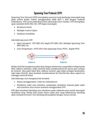 Spanning Tree Protocol (STP) merupakan protocol yang berfungsi mencegah loop
pada switch ketika switch menggunakan lebih dari 1 link dengan maksud
redundancy. STP secara defaultnya diset aktif pada Cisco Catalyst. STP merupakan
open standard (IEEE 802.1D). STP dapat mencegah:
 Broadcast Storm
 Multiple Frame Copies
 Database Instability
Ada beberapa jenis STP:
 Open Standard : STP (802.1D), Rapid STP (802.1W), Multiple Spanning Tree
MST (802.1S)
 Cisco Proprietary : PVST (Per Vlan Spanning Tree), PVST+, Rapid PVST.
Ketika Switch0 mengirim packet data dengan destination yang tidak terdapat pada
MAC address tabelnya, maka Switch0 akan membroadcast ke semua port sampai
ke Switch1. Jika pada tabel MAC address Switch1 juga tidak terdapat destination
tadi maka Switch1 akan kembali membroadcast ke Switch0 dan akan seperti itu
sehingga network down.
Ada beberapa cara mengatasi hal tersebut:
 Hanya menggunakan 1 link (no redundancy)
 Shutdown salah satu interface, melakukan shutdown manual pada salah
satu interface atau secara otomatis menggunakan STP.
STP akan membuat blocking atau shutdown pada salahsatu port untuk mencegah
terjadinya loop. Ketika link utama down maka port yang sebelumnya blocking
akan menjadi forward. Port blocking ditunjukkan dengan warna merah.
 
