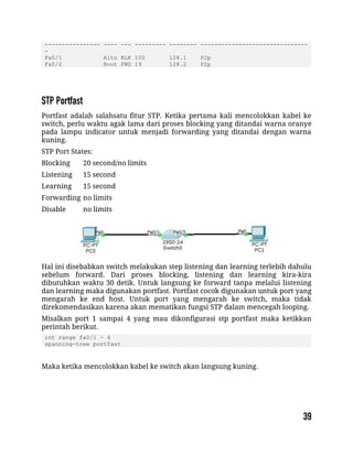 ---------------- ---- --- --------- -------- -------------------------------
-
Fa0/1 Altn BLK 100 128.1 P2p
Fa0/2 Root FWD 19 128.2 P2p
Portfast adalah salahsatu fitur STP. Ketika pertama kali mencolokkan kabel ke
switch, perlu waktu agak lama dari proses blocking yang ditandai warna oranye
pada lampu indicator untuk menjadi forwarding yang ditandai dengan warna
kuning.
STP Port States:
Blocking 20 second/no limits
Listening 15 second
Learning 15 second
Forwarding no limits
Disable no limits
Hal ini disebabkan switch melakukan step listening dan learning terlebih dahulu
sebelum forward. Dari proses blocking, listening dan learning kira-kira
dibutuhkan waktu 30 detik. Untuk langsung ke forward tanpa melalui listening
dan learning maka digunakan portfast. Portfast cocok digunakan untuk port yang
mengarah ke end host. Untuk port yang mengarah ke switch, maka tidak
direkomendasikan karena akan mematikan fungsi STP dalam mencegah looping.
Misalkan port 1 sampai 4 yang mau dikonfigurasi stp portfast maka ketikkan
perintah berikut.
int range fa0/1 - 4
spanning-tree portfast
Maka ketika mencolokkan kabel ke switch akan langsung kuning.
 