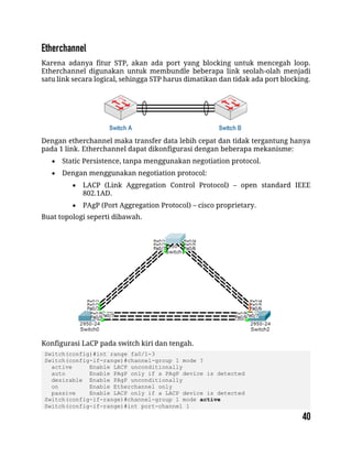 Karena adanya fitur STP, akan ada port yang blocking untuk mencegah loop.
Etherchannel digunakan untuk membundle beberapa link seolah-olah menjadi
satu link secara logical, sehingga STP harus dimatikan dan tidak ada port blocking.
Dengan etherchannel maka transfer data lebih cepat dan tidak tergantung hanya
pada 1 link. Etherchannel dapat dikonfigurasi dengan beberapa mekanisme:
 Static Persistence, tanpa menggunakan negotiation protocol.
 Dengan menggunakan negotiation protocol:
 LACP (Link Aggregation Control Protocol) – open standard IEEE
802.1AD.
 PAgP (Port Aggregation Protocol) – cisco proprietary.
Buat topologi seperti dibawah.
Konfigurasi LaCP pada switch kiri dan tengah.
Switch(config)#int range fa0/1-3
Switch(config-if-range)#channel-group 1 mode ?
active Enable LACP unconditionally
auto Enable PAgP only if a PAgP device is detected
desirable Enable PAgP unconditionally
on Enable Etherchannel only
passive Enable LACP only if a LACP device is detected
Switch(config-if-range)#channel-group 1 mode active
Switch(config-if-range)#int port-channel 1
 