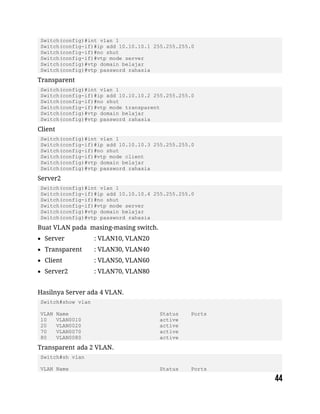 Switch(config)#int vlan 1
Switch(config-if)#ip add 10.10.10.1 255.255.255.0
Switch(config-if)#no shut
Switch(config-if)#vtp mode server
Switch(config)#vtp domain belajar
Switch(config)#vtp password rahasia
Transparent
Switch(config)#int vlan 1
Switch(config-if)#ip add 10.10.10.2 255.255.255.0
Switch(config-if)#no shut
Switch(config-if)#vtp mode transparent
Switch(config)#vtp domain belajar
Switch(config)#vtp password rahasia
Client
Switch(config)#int vlan 1
Switch(config-if)#ip add 10.10.10.3 255.255.255.0
Switch(config-if)#no shut
Switch(config-if)#vtp mode client
Switch(config)#vtp domain belajar
Switch(config)#vtp password rahasia
Server2
Switch(config)#int vlan 1
Switch(config-if)#ip add 10.10.10.4 255.255.255.0
Switch(config-if)#no shut
Switch(config-if)#vtp mode server
Switch(config)#vtp domain belajar
Switch(config)#vtp password rahasia
Buat VLAN pada masing-masing switch.
 Server : VLAN10, VLAN20
 Transparent : VLAN30, VLAN40
 Client : VLAN50, VLAN60
 Server2 : VLAN70, VLAN80
Hasilnya Server ada 4 VLAN.
Switch#show vlan
VLAN Name Status Ports
10 VLAN0010 active
20 VLAN0020 active
70 VLAN0070 active
80 VLAN0080 active
Transparent ada 2 VLAN.
Switch#sh vlan
VLAN Name Status Ports
 