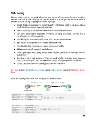 Dalam static routing, network administrator memasukkan route ke tabel routing
secara manual untuk menuju ke spesific network. Konfigurasi harus diupdate
secara manual setiap terjadi perubahan topologi.
 Static Routing mempunyai Administrative Distance (AD) 1 sehingga akan
lebih dipilih daripada dynamic routing.
 Better security, static routes tidak diadvertise dalam network.
 Use less bandwidth daripada dynamic routing protocol, karena tidak
melakukan pertukaran route.
 No CPU cycles are used to calculate and communicate routes.
 The path a static route uses to send data is known.
 Konfigurasi dan maintenance yang memakan waktu
 Tidak cocok untuk network skala besar.
 Untuk jaringan kecil yang tidak akan terjadi perubahan topologi secara
significant
 Routing ke/dari stub network. Stub network adalah jaringan yang diakses
hanya mempunyai 1 exit path (karena hanya mempunyai satu neighbor).
 Untuk unknown network menggunakan default route.
ip route (spaci) destination network (spaci) subnetmask (spaci) ip/interface next-
hop
Buatlah topologi dibawah dan konfigurasi interfacenya.
Router(config)#hostname SEMARANG
SEMARANG(config)#interface s0/0/0
SEMARANG(config-if)#ip address 12.12.12.1 255.255.255.0
SEMARANG(config-if)#no shutdown
Router(config)#hostname SOLO
SOLO(config)#interface s0/0/0
SOLO(config-if)#ip address 12.12.12.2 255.255.255.0
SOLO(config-if)#no shutdown
SOLO(config-if)#interface f0/0
 