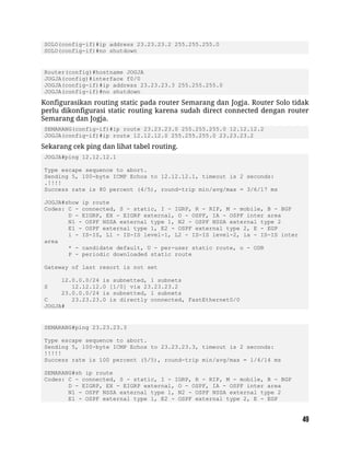 SOLO(config-if)#ip address 23.23.23.2 255.255.255.0
SOLO(config-if)#no shutdown
Router(config)#hostname JOGJA
JOGJA(config)#interface f0/0
JOGJA(config-if)#ip address 23.23.23.3 255.255.255.0
JOGJA(config-if)#no shutdown
Konfigurasikan routing static pada router Semarang dan Jogja. Router Solo tidak
perlu dikonfigurasi static routing karena sudah direct connected dengan router
Semarang dan Jogja.
SEMARANG(config-if)#ip route 23.23.23.0 255.255.255.0 12.12.12.2
JOGJA(config-if)#ip route 12.12.12.0 255.255.255.0 23.23.23.2
Sekarang cek ping dan lihat tabel routing.
JOGJA#ping 12.12.12.1
Type escape sequence to abort.
Sending 5, 100-byte ICMP Echos to 12.12.12.1, timeout is 2 seconds:
.!!!!
Success rate is 80 percent (4/5), round-trip min/avg/max = 3/6/17 ms
JOGJA#show ip route
Codes: C - connected, S - static, I - IGRP, R - RIP, M - mobile, B - BGP
D - EIGRP, EX - EIGRP external, O - OSPF, IA - OSPF inter area
N1 - OSPF NSSA external type 1, N2 - OSPF NSSA external type 2
E1 - OSPF external type 1, E2 - OSPF external type 2, E - EGP
i - IS-IS, L1 - IS-IS level-1, L2 - IS-IS level-2, ia - IS-IS inter
area
* - candidate default, U - per-user static route, o - ODR
P - periodic downloaded static route
Gateway of last resort is not set
12.0.0.0/24 is subnetted, 1 subnets
S 12.12.12.0 [1/0] via 23.23.23.2
23.0.0.0/24 is subnetted, 1 subnets
C 23.23.23.0 is directly connected, FastEthernet0/0
JOGJA#
SEMARANG#ping 23.23.23.3
Type escape sequence to abort.
Sending 5, 100-byte ICMP Echos to 23.23.23.3, timeout is 2 seconds:
!!!!!
Success rate is 100 percent (5/5), round-trip min/avg/max = 1/4/14 ms
SEMARANG#sh ip route
Codes: C - connected, S - static, I - IGRP, R - RIP, M - mobile, B - BGP
D - EIGRP, EX - EIGRP external, O - OSPF, IA - OSPF inter area
N1 - OSPF NSSA external type 1, N2 - OSPF NSSA external type 2
E1 - OSPF external type 1, E2 - OSPF external type 2, E - EGP
 