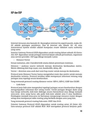 Internet tersusun atas banyak AS. Bayangkan internet itu seperti puzzle, maka AS-
AS adalah potongan puzzlenya. Dan di internet ada ribuan AS. AS atau
Autonomous System sendiri adalah kumpulan router didalam suatu authority
yang sama.
Interior Gateway Protocol (IGP) digunakan untuk routing dalam sebuah AS (Intra-
AS). IGP digunakan untuk jaringan internal dalam sebuah perusahaan, organisasi
atau service provider. IGP juga dibagi menjadi 2 jenis:
- Distance Vector
Sesuai namanya, ada 2 karakteristik utama dalam penentuan routenya.
Distance = jauhnya source network menuju destination berdasarkan metric.
Metric dihitung dari hop count, cost, bandwidth, delay, dll.
Vector = direction atau arah dari next hop router untuk menuju ke destination.
Protocol jenis Distance Vector hanya mengetahui route dan metric untuk menuju
destination tertentu. Protocol tersebut tidak mempunyai informasi tentang map
jaringan atau topologi secara keseluruhan.
Yang termasuk protocol routing distance vector: RIPv1, RIPv2, IGRP dan EIGRP.
- Link-State
Protocol jenis link-state mengetahui topologi jaringan secara keseluruhan dengan
mengumpulkan informasi dari setiap router. Untuk jaringan dengan skala yang
luas (large network), link-state didesign secara hierarchical atau dibagi menjadi
area-area. Area yang harus ada pada link-state adalah area 0 atau backbone.
Pembagian menjadi area-area ini bertujuan mengurangi resource router dengan
setiap area mempunyai table routing yang berbeda dengan area yang lain.
Yang termasuk protocol routing link-state: OSPF dan IS-IS.
Exterior Gateway Protocol (EGP) digunakan untuk routing antar AS (Inter AS).
Satu-satunya protocol EGP adalah BGP. BGP merupakan protocol berjenis path-
 
