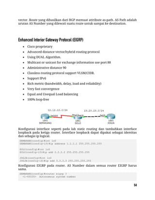 vector. Route yang dihasilkan dari BGP memuat attribute as-path. AS Path adalah
urutan AS Number yang dilewati suatu route untuk sampai ke destination.
 Cisco proprietary
 Advanced distance vector/hybrid routing protocol
 Using DUAL Algorithm.
 Multicast or unicast for exchange information use port 88
 Administrative distance 90
 Classless routing protocol support VLSM/CIDR.
 Support IPv6
 Rich metric (bandwidth, delay, load and reliability)
 Very fast convergence
 Equal and Unequal Load balancing
 100% loop-free
Konfigurasi interface seperti pada lab static routing dan tambahkan interface
loopback pada ketiga router. Interface loopback dapat dipakai sebagai identitas
dan sebagai ip logical.
SEMARANG(config)#int lo0
SEMARANG(config-if)#ip address 1.1.1.1 255.255.255.255
SOLO(config)#int lo0
SOLO(config-if)#ip add 2.2.2.2 255.255.255.255
JOGJA(config)#int lo0
JOGJA(config-if)#ip add 3.3.3.3 255.255.255.255
Konfigurasi EIGRP pada router. AS Number dalam semua router EIGRP harus
sama.
SEMARANG(config)#router eigrp ?
<1-65535> Autonomous system number
 