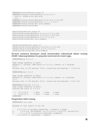 SEMARANG(config)#router eigrp 10
SEMARANG(config-router)#network 12.12.12.0 ?
A.B.C.D EIGRP wild card bits
<cr>
SEMARANG(config-router)#network 12.12.12.0 0.0.0.255
SEMARANG(config-router)#network 1.1.1.1 0.0.0.0
SEMARANG(config-router)#no auto-summary
SEMARANG(config-router)#ex
SOLO(config)#router eigrp 10
SOLO(config-router)#network 12.12.12.0 0.0.0.255
SOLO(config-router)#network 23.23.23.0 0.0.0.255
SOLO(config-router)#network 2.2.2.2 0.0.0.0
SOLO(config-router)#no auto-summary
JOGJA(config)#router eigrp 10
JOGJA(config-router)#network 23.23.23.0 0.0.0.255
JOGJA(config-router)#network 3.3.3.3 0.0.0.0
JOGJA(config-router)#no auto-summary
No-auto summary bertujuan untuk menyertakan subnetmask dalam routing
EIGRP. Sekarang lakukan tes ping dan traceroute ke router jogja.
SEMARANG#ping 2.2.2.2
Type escape sequence to abort.
Sending 5, 100-byte ICMP Echos to 2.2.2.2, timeout is 2 seconds:
!!!!!
Success rate is 100 percent (5/5), round-trip min/avg/max = 1/3/12 ms
SEMARANG#ping 3.3.3.3
Type escape sequence to abort.
Sending 5, 100-byte ICMP Echos to 3.3.3.3, timeout is 2 seconds:
!!!!!
Success rate is 100 percent (5/5), round-trip min/avg/max = 1/3/11 ms
SEMARANG#traceroute 3.3.3.3
Type escape sequence to abort.
Tracing the route to 3.3.3.3
1 12.12.12.2 0 msec 2 msec 2 msec
2 23.23.23.3 1 msec 0 msec 1 msec
SEMARANG#
Pengecekan tabel routing.
SEMARANG#sh ip route
Gateway of last resort is not set
1.0.0.0/8 is variably subnetted, 2 subnets, 2 masks
D 1.0.0.0/8 [90/2809856] via 12.12.12.2, 00:07:37, Serial0/0/0
C 1.1.1.1/32 is directly connected, Loopback0
2.0.0.0/32 is subnetted, 1 subnets
 