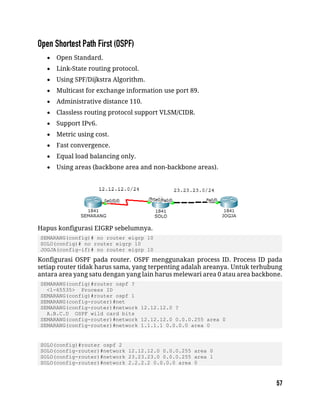  Open Standard.
 Link-State routing protocol.
 Using SPF/Dijkstra Algorithm.
 Multicast for exchange information use port 89.
 Administrative distance 110.
 Classless routing protocol support VLSM/CIDR.
 Support IPv6.
 Metric using cost.
 Fast convergence.
 Equal load balancing only.
 Using areas (backbone area and non-backbone areas).
Hapus konfigurasi EIGRP sebelumnya.
SEMARANG(config)# no router eigrp 10
SOLO(config)# no router eigrp 10
JOGJA(config-if)# no router eigrp 10
Konfigurasi OSPF pada router. OSPF menggunakan process ID. Process ID pada
setiap router tidak harus sama, yang terpenting adalah areanya. Untuk terhubung
antara area yang satu dengan yang lain harus melewari area 0 atau area backbone.
SEMARANG(config)#router ospf ?
<1-65535> Process ID
SEMARANG(config)#router ospf 1
SEMARANG(config-router)#net
SEMARANG(config-router)#network 12.12.12.0 ?
A.B.C.D OSPF wild card bits
SEMARANG(config-router)#network 12.12.12.0 0.0.0.255 area 0
SEMARANG(config-router)#network 1.1.1.1 0.0.0.0 area 0
SOLO(config)#router ospf 2
SOLO(config-router)#network 12.12.12.0 0.0.0.255 area 0
SOLO(config-router)#network 23.23.23.0 0.0.0.255 area 1
SOLO(config-router)#network 2.2.2.2 0.0.0.0 area 0
 