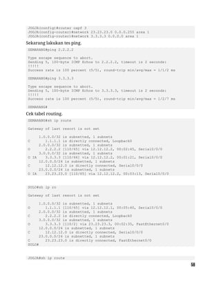 JOGJA(config)#router ospf 3
JOGJA(config-router)#network 23.23.23.0 0.0.0.255 area 1
JOGJA(config-router)#network 3.3.3.3 0.0.0.0 area 1
Sekarang lakukan tes ping.
SEMARANG#ping 2.2.2.2
Type escape sequence to abort.
Sending 5, 100-byte ICMP Echos to 2.2.2.2, timeout is 2 seconds:
!!!!!
Success rate is 100 percent (5/5), round-trip min/avg/max = 1/1/2 ms
SEMARANG#ping 3.3.3.3
Type escape sequence to abort.
Sending 5, 100-byte ICMP Echos to 3.3.3.3, timeout is 2 seconds:
!!!!!
Success rate is 100 percent (5/5), round-trip min/avg/max = 1/2/7 ms
SEMARANG#
Cek tabel routing.
SEMARANG#sh ip route
Gateway of last resort is not set
1.0.0.0/32 is subnetted, 1 subnets
C 1.1.1.1 is directly connected, Loopback0
2.0.0.0/32 is subnetted, 1 subnets
O 2.2.2.2 [110/65] via 12.12.12.2, 00:02:45, Serial0/0/0
3.0.0.0/32 is subnetted, 1 subnets
O IA 3.3.3.3 [110/66] via 12.12.12.2, 00:01:21, Serial0/0/0
12.0.0.0/24 is subnetted, 1 subnets
C 12.12.12.0 is directly connected, Serial0/0/0
23.0.0.0/24 is subnetted, 1 subnets
O IA 23.23.23.0 [110/65] via 12.12.12.2, 00:03:13, Serial0/0/0
SOLO#sh ip ro
Gateway of last resort is not set
1.0.0.0/32 is subnetted, 1 subnets
O 1.1.1.1 [110/65] via 12.12.12.1, 00:05:40, Serial0/0/0
2.0.0.0/32 is subnetted, 1 subnets
C 2.2.2.2 is directly connected, Loopback0
3.0.0.0/32 is subnetted, 1 subnets
O 3.3.3.3 [110/2] via 23.23.23.3, 00:02:35, FastEthernet0/0
12.0.0.0/24 is subnetted, 1 subnets
C 12.12.12.0 is directly connected, Serial0/0/0
23.0.0.0/24 is subnetted, 1 subnets
C 23.23.23.0 is directly connected, FastEthernet0/0
SOLO#
JOGJA#sh ip route
 