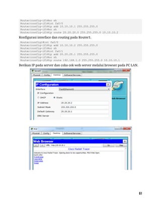 Router(config-if)#no sh
Router(config-if)#int fa0/0
Router(config-if)#ip add 10.10.10.1 255.255.255.0
Router(config-if)#no sh
Router(config-if)#ip route 20.20.20.0 255.255.255.0 10.10.10.2
Konfigurasi interface dan routing pada Router1.
Router(config)#int fa0/0
Router(config-if)#ip add 10.10.10.2 255.255.255.0
Router(config-if)#no sh
Router(config-if)#int fa0/1
Router(config-if)#ip add 20.20.20.1 255.255.255.0
Router(config-if)#no sh
Router(config-if)#ip route 192.168.1.0 255.255.255.0 10.10.10.1
Berikan IP pada server dan coba cek web server melalui browser pada PC LAN.
 