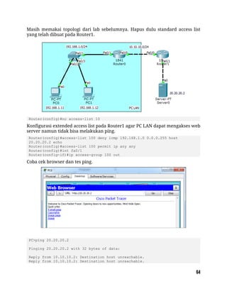 Masih memakai topologi dari lab sebelumnya. Hapus dulu standard access list
yang telah dibuat pada Router1.
Router(config)#no access-list 10
Konfigurasi extended access list pada Router1 agar PC LAN dapat mengakses web
server namun tidak bisa melakukan ping.
Router(config)#access-list 100 deny icmp 192.168.1.0 0.0.0.255 host
20.20.20.2 echo
Router(config)#access-list 100 permit ip any any
Router(config)#int fa0/1
Router(config-if)#ip access-group 100 out
Coba cek browser dan tes ping.
PC>ping 20.20.20.2
Pinging 20.20.20.2 with 32 bytes of data:
Reply from 10.10.10.2: Destination host unreachable.
Reply from 10.10.10.2: Destination host unreachable.
 