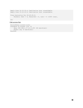 Reply from 10.10.10.2: Destination host unreachable.
Reply from 10.10.10.2: Destination host unreachable.
Ping statistics for 20.20.20.2:
Packets: Sent = 4, Received = 0, Lost = 4 (100% loss),
PC>
Cek access list.
Router#show access-lists
Standard IP access list 10
deny 192.168.1.0 0.0.0.255 (64 match(es))
permit any (5 match(es))
Router#
 