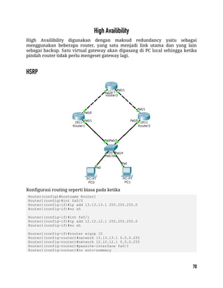 High Availibility digunakan dengan maksud redundancy yaitu sebagai
menggunakan beberapa router, yang satu menjadi link utama dan yang lain
sebagai backup. Satu virtual gateway akan dipasang di PC local sehingga ketika
pindah router tidak perlu mengeset gateway lagi.
Konfigurasi routing seperti biasa pada ketika
Router(config)#hostname Router1
Router1(config)#int fa0/0
Router1(config-if)#ip add 13.13.13.1 255.255.255.0
Router1(config-if)#no sh
Router1(config-if)#int fa0/1
Router1(config-if)#ip add 12.12.12.1 255.255.255.0
Router1(config-if)#no sh
Router1(config-if)#router eigrp 10
Router1(config-router)#network 13.13.13.1 0.0.0.255
Router1(config-router)#network 12.12.12.1 0.0.0.255
Router1(config-router)#passive-interface fa0/1
Router1(config-router)#no auto-summary
 