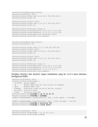 Router(config)#hostname Router2
Router2(config)#int fa0/1
Router2(config-if)#ip add 23.23.23.2 255.255.255.0
Router2(config-if)#no sh
Router2(config-if)#int fa0/0
Router2(config-if)#ip add 12.12.12.2 255.255.255.0
Router2(config-if)#no sh
Router2(config-if)#router eigrp 10
Router2(config-router)#network 23.23.23.2 0.0.0.255
Router2(config-router)#network 12.12.12.2 0.0.0.255
Router2(config-router)#passive-interface fa0/0
Router2(config-router)#no auto-summary
Router(config)#hostname Router3
Router3(config)#int lo0
Router3(config-if)#ip add 3.3.3.3 255.255.255.255
Router3(config-if)#int fa0/1
Router3(config-if)#ip add 23.23.23.3 255.255.255.0
Router3(config-if)#no sh
Router3(config-if)#int fa0/0
Router3(config-if)#ip add 13.13.13.3 255.255.255.0
Router3(config-if)#no sh
Router3(config-if)#router eigrp 10
Router3(config-router)#network 23.23.23.3 0.0.0.255
Router3(config-router)#network 13.13.13.3 0.0.0.255
Router3(config-router)#network 3.3.3.3 0.0.0.0
Router3(config-router)#no auto-summary
Pastikan Router1 dan Router2 dapat melakukan ping ke 3.3.3.3 baru lakukan
konfigurasi HSRP.
Router1(config)#int fa0/1
Router1(config-if)#standby ?
<0-4095> group number
ip Enable HSRP and set the virtual IP address
ipv6 Enable HSRP IPv6
preempt Overthrow lower priority Active routers
priority Priority level
track Priority Tracking
Router1(config-if)#standby 1 ip 12.12.12.12
Router1(config-if)#standby 1 preempt
%HSRP-6-STATECHANGE: FastEthernet0/1 Grp 1 state Speak -> Standby
%HSRP-6-STATECHANGE: FastEthernet0/1 Grp 1 state Standby -> Active
Router1(config-if)#standby 1 priority 105
Router1(config-if)#standby 1 track fa0/0
Router2(config)#int fa0/0
Router2(config-if)#standby 1 ip 12.12.12.12
Router2(config-if)#standby preempt
 