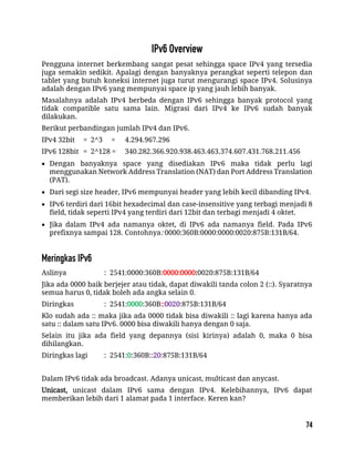Pengguna internet berkembang sangat pesat sehingga space IPv4 yang tersedia
juga semakin sedikit. Apalagi dengan banyaknya perangkat seperti telepon dan
tablet yang butuh koneksi internet juga turut mengurangi space IPv4. Solusinya
adalah dengan IPv6 yang mempunyai space ip yang jauh lebih banyak.
Masalahnya adalah IPv4 berbeda dengan IPv6 sehingga banyak protocol yang
tidak compatible satu sama lain. Migrasi dari IPv4 ke IPv6 sudah banyak
dilakukan.
Berikut perbandingan jumlah IPv4 dan IPv6.
IPv4 32bit = 2^3 = 4.294.967.296
IPv6 128bit = 2^128 = 340.282.366.920.938.463.463.374.607.431.768.211.456
 Dengan banyaknya space yang disediakan IPv6 maka tidak perlu lagi
menggunakan Network Address Translation (NAT) dan Port Address Translation
(PAT).
 Dari segi size header, IPv6 mempunyai header yang lebih kecil dibanding IPv4.
 IPv6 terdiri dari 16bit hexadecimal dan case-insensitive yang terbagi menjadi 8
field, tidak seperti IPv4 yang terdiri dari 12bit dan terbagi menjadi 4 oktet.
 Jika dalam IPv4 ada namanya oktet, di IPv6 ada namanya field. Pada IPv6
prefixnya sampai 128. Contohnya: 0000:360B:0000:0000:0020:875B:131B/64.
Aslinya : 2541:0000:360B:0000:0000:0020:875B:131B/64
Jika ada 0000 baik berjejer atau tidak, dapat diwakili tanda colon 2 (::). Syaratnya
semua harus 0, tidak boleh ada angka selain 0.
Diringkas : 2541:0000:360B::0020:875B:131B/64
Klo sudah ada :: maka jika ada 0000 tidak bisa diwakili :: lagi karena hanya ada
satu :: dalam satu IPv6. 0000 bisa diwakili hanya dengan 0 saja.
Selain itu jika ada field yang depannya (sisi kirinya) adalah 0, maka 0 bisa
dihilangkan.
Diringkas lagi : 2541:0:360B::20:875B:131B/64
Dalam IPv6 tidak ada broadcast. Adanya unicast, multicast dan anycast.
Unicast, unicast dalam IPv6 sama dengan IPv4. Kelebihannya, IPv6 dapat
memberikan lebih dari 1 alamat pada 1 interface. Keren kan?
 