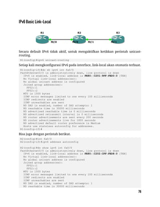 Secara default IPv6 tidak aktif, untuk mengaktifkan ketikkan perintah unicast-
routing.
R1(config)#ipv6 unicast-routing
Setiap kali mengkonfigurasi IPv6 pada interface, link-local akan otomatis terbuat.
R1(config-if)#do sh ipv6 int fa0/0
FastEthernet0/0 is administratively down, line protocol is down
IPv6 is enabled, link-local address is FE80::C201:9FF:FED0:0 [TEN]
No Virtual link-local address(es):
No global unicast address is configured
Joined group address(es):
FF02::1
FF02::2
MTU is 1500 bytes
ICMP error messages limited to one every 100 milliseconds
ICMP redirects are enabled
ICMP unreachables are sent
ND DAD is enabled, number of DAD attempts: 1
ND reachable time is 30000 milliseconds
ND advertised reachable time is 0 milliseconds
ND advertised retransmit interval is 0 milliseconds
ND router advertisements are sent every 200 seconds
ND router advertisements live for 1800 seconds
ND advertised default router preference is Medium
Hosts use stateless autoconfig for addresses.
R1(config-if)#
Bisa juga dengan perintah berikut.
R2(config)#int fa0/0
R2(config-if)#ipv6 address autoconfig
R2(config)#do show ipv6 int fa0/0
FastEthernet0/0 is administratively down, line protocol is down
IPv6 is enabled, link-local address is FE80::C202:CFF:FED8:0 [TEN]
No Virtual link-local address(es):
No global unicast address is configured
Joined group address(es):
FF02::1
FF02::2
MTU is 1500 bytes
ICMP error messages limited to one every 100 milliseconds
ICMP redirects are enabled
ICMP unreachables are sent
ND DAD is enabled, number of DAD attempts: 1
ND reachable time is 30000 milliseconds
 