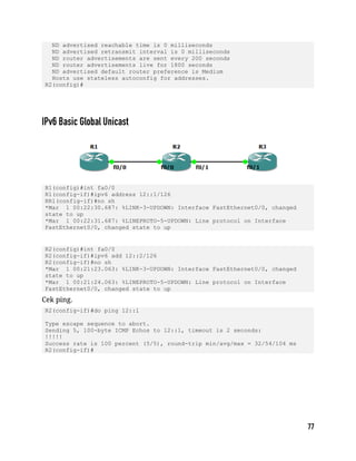 ND advertised reachable time is 0 milliseconds
ND advertised retransmit interval is 0 milliseconds
ND router advertisements are sent every 200 seconds
ND router advertisements live for 1800 seconds
ND advertised default router preference is Medium
Hosts use stateless autoconfig for addresses.
R2(config)#
R1(config)#int fa0/0
R1(config-if)#ipv6 address 12::1/126
RR1(config-if)#no sh
*Mar 1 00:22:30.687: %LINK-3-UPDOWN: Interface FastEthernet0/0, changed
state to up
*Mar 1 00:22:31.687: %LINEPROTO-5-UPDOWN: Line protocol on Interface
FastEthernet0/0, changed state to up
R2(config)#int fa0/0
R2(config-if)#ipv6 add 12::2/126
R2(config-if)#no sh
*Mar 1 00:21:23.063: %LINK-3-UPDOWN: Interface FastEthernet0/0, changed
state to up
*Mar 1 00:21:24.063: %LINEPROTO-5-UPDOWN: Line protocol on Interface
FastEthernet0/0, changed state to up
Cek ping.
R2(config-if)#do ping 12::1
Type escape sequence to abort.
Sending 5, 100-byte ICMP Echos to 12::1, timeout is 2 seconds:
!!!!!
Success rate is 100 percent (5/5), round-trip min/avg/max = 32/54/104 ms
R2(config-if)#
 
