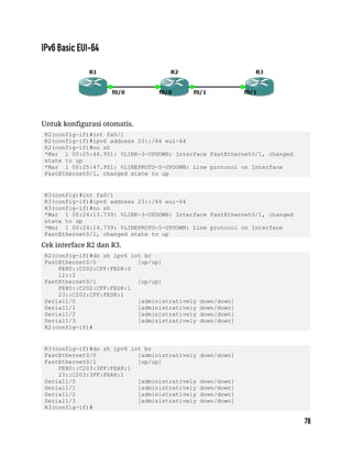 Untuk konfigurasi otomatis.
R2(config-if)#int fa0/1
R2(config-if)#ipv6 address 23::/64 eui-64
R2(config-if)#no sh
*Mar 1 00:25:46.951: %LINK-3-UPDOWN: Interface FastEthernet0/1, changed
state to up
*Mar 1 00:25:47.951: %LINEPROTO-5-UPDOWN: Line protocol on Interface
FastEthernet0/1, changed state to up
R3(config)#int fa0/1
R3(config-if)#ipv6 address 23::/64 eui-64
R3(config-if)#no sh
*Mar 1 00:24:13.739: %LINK-3-UPDOWN: Interface FastEthernet0/1, changed
state to up
*Mar 1 00:24:14.739: %LINEPROTO-5-UPDOWN: Line protocol on Interface
FastEthernet0/1, changed state to up
Cek interface R2 dan R3.
R2(config-if)#do sh ipv6 int br
FastEthernet0/0 [up/up]
FE80::C202:CFF:FED8:0
12::2
FastEthernet0/1 [up/up]
FE80::C202:CFF:FED8:1
23::C202:CFF:FED8:1
Serial1/0 [administratively down/down]
Serial1/1 [administratively down/down]
Serial1/2 [administratively down/down]
Serial1/3 [administratively down/down]
R2(config-if)#
R3(config-if)#do sh ipv6 int br
FastEthernet0/0 [administratively down/down]
FastEthernet0/1 [up/up]
FE80::C203:3FF:FEA8:1
23::C203:3FF:FEA8:1
Serial1/0 [administratively down/down]
Serial1/1 [administratively down/down]
Serial1/2 [administratively down/down]
Serial1/3 [administratively down/down]
R3(config-if)#
 