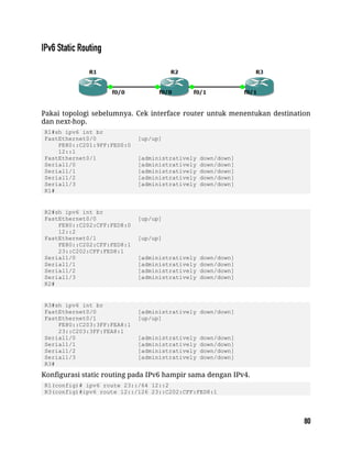 Pakai topologi sebelumnya. Cek interface router untuk menentukan destination
dan next-hop.
R1#sh ipv6 int br
FastEthernet0/0 [up/up]
FE80::C201:9FF:FED0:0
12::1
FastEthernet0/1 [administratively down/down]
Serial1/0 [administratively down/down]
Serial1/1 [administratively down/down]
Serial1/2 [administratively down/down]
Serial1/3 [administratively down/down]
R1#
R2#sh ipv6 int br
FastEthernet0/0 [up/up]
FE80::C202:CFF:FED8:0
12::2
FastEthernet0/1 [up/up]
FE80::C202:CFF:FED8:1
23::C202:CFF:FED8:1
Serial1/0 [administratively down/down]
Serial1/1 [administratively down/down]
Serial1/2 [administratively down/down]
Serial1/3 [administratively down/down]
R2#
R3#sh ipv6 int br
FastEthernet0/0 [administratively down/down]
FastEthernet0/1 [up/up]
FE80::C203:3FF:FEA8:1
23::C203:3FF:FEA8:1
Serial1/0 [administratively down/down]
Serial1/1 [administratively down/down]
Serial1/2 [administratively down/down]
Serial1/3 [administratively down/down]
R3#
Konfigurasi static routing pada IPv6 hampir sama dengan IPv4.
R1(config)# ipv6 route 23::/64 12::2
R3(config)#ipv6 route 12::/126 23::C202:CFF:FED8:1
 