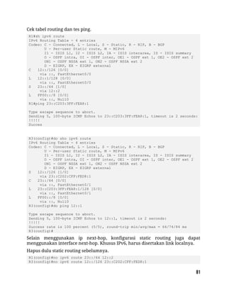 Cek tabel routing dan tes ping.
R1#sh ipv6 route
IPv6 Routing Table - 4 entries
Codes: C - Connected, L - Local, S - Static, R - RIP, B - BGP
U - Per-user Static route, M - MIPv6
I1 - ISIS L1, I2 - ISIS L2, IA - ISIS interarea, IS - ISIS summary
O - OSPF intra, OI - OSPF inter, OE1 - OSPF ext 1, OE2 - OSPF ext 2
ON1 - OSPF NSSA ext 1, ON2 - OSPF NSSA ext 2
D - EIGRP, EX - EIGRP external
C 12::/126 [0/0]
via ::, FastEthernet0/0
L 12::1/128 [0/0]
via ::, FastEthernet0/0
S 23::/64 [1/0]
via 12::2
L FF00::/8 [0/0]
via ::, Null0
R1#ping 23::C203:3FF:FEA8:1
Type escape sequence to abort.
Sending 5, 100-byte ICMP Echos to 23::C203:3FF:FEA8:1, timeout is 2 seconds:
!!!!!
Succes
R3(config)#do sho ipv6 route
IPv6 Routing Table - 4 entries
Codes: C - Connected, L - Local, S - Static, R - RIP, B - BGP
U - Per-user Static route, M - MIPv6
I1 - ISIS L1, I2 - ISIS L2, IA - ISIS interarea, IS - ISIS summary
O - OSPF intra, OI - OSPF inter, OE1 - OSPF ext 1, OE2 - OSPF ext 2
ON1 - OSPF NSSA ext 1, ON2 - OSPF NSSA ext 2
D - EIGRP, EX - EIGRP external
S 12::/126 [1/0]
via 23::C202:CFF:FED8:1
C 23::/64 [0/0]
via ::, FastEthernet0/1
L 23::C203:3FF:FEA8:1/128 [0/0]
via ::, FastEthernet0/1
L FF00::/8 [0/0]
via ::, Null0
R3(config)#do ping 12::1
Type escape sequence to abort.
Sending 5, 100-byte ICMP Echos to 12::1, timeout is 2 seconds:
!!!!!
Success rate is 100 percent (5/5), round-trip min/avg/max = 64/74/84 ms
R3(config)#
Selain menggunakan ip next-hop, konfigurasi static routing juga dapat
menggunakan interface next-hop. Khusus IPv6, harus disertakan link localnya.
Hapus dulu static routing sebelumnya.
R1(config)#no ipv6 route 23::/64 12::2
R3(config)#no ipv6 route 12::/126 23::C202:CFF:FED8:1
 