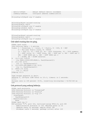 metric-offset Adjust default metric increment
summary-address Configure address summarization
R1(config-if)#ipv6 rip 17 enable
R2(config)#ipv6 unicast-routing
R2(config)#int fa0/0
R2(config-if)#ipv6 rip 17 enable
R2(config-if)#int fa0/1
R2(config-if)#ipv6 rip 17 enable
R3(config)#ipv6 unicast-routing
R3(config)#int fa0/1
R3(config-if)#ipv6 rip 17 enable
Cek tabel routing dan tes ping.
R3#sh ipv6 route
IPv6 Routing Table - 4 entries
Codes: C - Connected, L - Local, S - Static, R - RIP, B - BGP
U - Per-user Static route, M - MIPv6
I1 - ISIS L1, I2 - ISIS L2, IA - ISIS interarea, IS - ISIS summary
O - OSPF intra, OI - OSPF inter, OE1 - OSPF ext 1, OE2 - OSPF ext 2
ON1 - OSPF NSSA ext 1, ON2 - OSPF NSSA ext 2
D - EIGRP, EX - EIGRP external
R 12::/126 [120/2]
via FE80::C202:CFF:FED8:1, FastEthernet0/1
C 23::/64 [0/0]
via ::, FastEthernet0/1
L 23::C203:3FF:FEA8:1/128 [0/0]
via ::, FastEthernet0/1
L FF00::/8 [0/0]
via ::, Null0
R3#ping 12::1
Type escape sequence to abort.
Sending 5, 100-byte ICMP Echos to 12::1, timeout is 2 seconds:
!!!!!
Success rate is 100 percent (5/5), round-trip min/avg/max = 52/92/160 ms
R3#
Cek protocol yang sedang bekerja.
R1#sh ipv6 protocols
IPv6 Routing Protocol is "connected"
IPv6 Routing Protocol is "static"
IPv6 Routing Protocol is "rip 17"
Interfaces:
FastEthernet0/0
Redistribution:
None
R1#sh ipv6 rip 17
RIP process "17", port 521, multicast-group FF02::9, pid 238
Administrative distance is 120. Maximum paths is 16
Updates every 30 seconds, expire after 180
Holddown lasts 0 seconds, garbage collect after 120
 