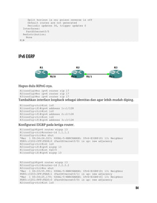 Split horizon is on; poison reverse is off
Default routes are not generated
Periodic updates 34, trigger updates 0
Interfaces:
FastEthernet0/0
Redistribution:
None
R1#
Hapus dulu RIPnG nya.
R1(config)#no ipv6 router rip 17
R2(config)#no ipv6 router rip 17
R3(config)#no ipv6 router rip 17
Tambahkan interface loopback sebagai identitas dan agar lebih mudah diping.
R1(config-rtr)#int lo0
R1(config-if)#ipv6 address 1::1/128
R2(config-rtr)#int lo0
R2(config-if)#ipv6 address 2::2/128
R3(config-rtr)#int lo0
R3(config-if)#ipv6 address 3::3/128
Konfigurasi EIGRP pada ketiga router.
R1(config)#ipv6 router eigrp 13
R1(config-rtr)#router-id 1.1.1.1
R1(config-rtr)#no shut
*Mar 1 00:34:24.023: %DUAL-5-NBRCHANGE: IPv6-EIGRP(0) 13: Neighbor
FE80::C202:CFF:FED8:0 (FastEthernet0/0) is up: new adjacency
R2(config-rtr)#int lo0
R2(config-if)#ipv6 eigrp 13
R1(config-rtr)#int fa0/0
R1(config-if)#ipv6 eigrp 13
R2(config)#ipv6 router eigrp 13
R2(config-rtr)#router-id 2.2.2.2
R2(config-rtr)#no shut
*Mar 1 00:33:55.991: %DUAL-5-NBRCHANGE: IPv6-EIGRP(0) 13: Neighbor
FE80::C203:3FF:FEA8:1 (FastEthernet0/1) is up: new adjacency
*Mar 1 00:34:25.179: %DUAL-5-NBRCHANGE: IPv6-EIGRP(0) 13: Neighbor
FE80::C201:9FF:FED0:0 (FastEthernet0/0) is up: new adjacency
R2(config-rtr)#int lo0
 
