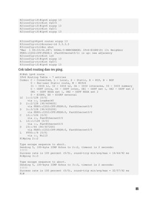 R2(config-if)#ipv6 eigrp 13
R2(config-rtr)#int fa0/0
R2(config-if)#ipv6 eigrp 13
R2(config-rtr)#int fa0/1
R2(config-if)#ipv6 eigrp 13
R3(config)#ipv6 router eigrp 13
R3(config-rtr)#router-id 3.3.3.3
R3(config-rtr)#no shut
*Mar 1 00:33:56.287: %DUAL-5-NBRCHANGE: IPv6-EIGRP(0) 13: Neighbor
FE80::C202:CFF:FED8:1 (FastEthernet0/1) is up: new adjacency
R2(config-rtr)#int lo0
R2(config-if)#ipv6 eigrp 13
R3(config-rtr)#int fa0/1
R3(config-if)#ipv6 eigrp 13
Cek tabel routing dan tes ping.
R1#sh ipv6 route
IPv6 Routing Table - 7 entries
Codes: C - Connected, L - Local, S - Static, R - RIP, B - BGP
U - Per-user Static route, M - MIPv6
I1 - ISIS L1, I2 - ISIS L2, IA - ISIS interarea, IS - ISIS summary
O - OSPF intra, OI - OSPF inter, OE1 - OSPF ext 1, OE2 - OSPF ext 2
ON1 - OSPF NSSA ext 1, ON2 - OSPF NSSA ext 2
D - EIGRP, EX - EIGRP external
LC 1::1/128 [0/0]
via ::, Loopback0
D 2::2/128 [90/409600]
via FE80::C202:CFF:FED8:0, FastEthernet0/0
D 3::3/128 [90/435200]
via FE80::C202:CFF:FED8:0, FastEthernet0/0
C 12::/126 [0/0]
via ::, FastEthernet0/0
L 12::1/128 [0/0]
via ::, FastEthernet0/0
D 23::/64 [90/307200]
via FE80::C202:CFF:FED8:0, FastEthernet0/0
L FF00::/8 [0/0]
via ::, Null0
R1#ping 2::2
Type escape sequence to abort.
Sending 5, 100-byte ICMP Echos to 2::2, timeout is 2 seconds:
!!!!!
Success rate is 100 percent (5/5), round-trip min/avg/max = 16/44/92 ms
R1#ping 3::3
Type escape sequence to abort.
Sending 5, 100-byte ICMP Echos to 3::3, timeout is 2 seconds:
!!!!!
Success rate is 100 percent (5/5), round-trip min/avg/max = 32/57/92 ms
R1#
 