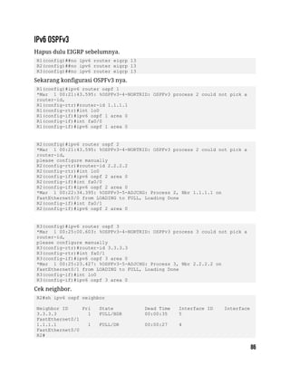 Hapus dulu EIGRP sebelumnya.
R1(config)##no ipv6 router eigrp 13
R2(config)##no ipv6 router eigrp 13
R3(config)##no ipv6 router eigrp 13
Sekarang konfigurasi OSPFv3 nya.
R1(config)#ipv6 router ospf 1
*Mar 1 00:21:43.595: %OSPFv3-4-NORTRID: OSPFv3 process 2 could not pick a
router-id,
R1(config-rtr)#router-id 1.1.1.1
R1(config-rtr)#int lo0
R1(config-if)#ipv6 ospf 1 area 0
R1(config-if)#int fa0/0
R1(config-if)#ipv6 ospf 1 area 0
R2(config)#ipv6 router ospf 2
*Mar 1 00:21:43.595: %OSPFv3-4-NORTRID: OSPFv3 process 2 could not pick a
router-id,
please configure manually
R2(config-rtr)#router-id 2.2.2.2
R2(config-rtr)#int lo0
R2(config-if)#ipv6 ospf 2 area 0
R2(config-if)#int fa0/0
R2(config-if)#ipv6 ospf 2 area 0
*Mar 1 00:22:34.395: %OSPFv3-5-ADJCHG: Process 2, Nbr 1.1.1.1 on
FastEthernet0/0 from LOADING to FULL, Loading Done
R2(config-if)#int fa0/1
R2(config-if)#ipv6 ospf 2 area 0
R3(config)#ipv6 router ospf 3
*Mar 1 00:25:00.603: %OSPFv3-4-NORTRID: OSPFv3 process 3 could not pick a
router-id,
please configure manually
R3(config-rtr)#router-id 3.3.3.3
R3(config-rtr)#int fa0/1
R3(config-if)#ipv6 ospf 3 area 0
*Mar 1 00:25:23.427: %OSPFv3-5-ADJCHG: Process 3, Nbr 2.2.2.2 on
FastEthernet0/1 from LOADING to FULL, Loading Done
R3(config-if)#int lo0
R3(config-if)#ipv6 ospf 3 area 0
Cek neighbor.
R2#sh ipv6 ospf neighbor
Neighbor ID Pri State Dead Time Interface ID Interface
3.3.3.3 1 FULL/BDR 00:00:35 5
FastEthernet0/1
1.1.1.1 1 FULL/DR 00:00:27 4
FastEthernet0/0
R2#
 