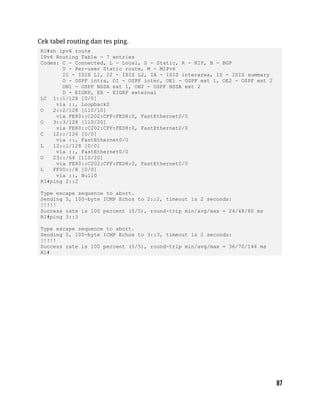 Cek tabel routing dan tes ping.
R1#sh ipv6 route
IPv6 Routing Table - 7 entries
Codes: C - Connected, L - Local, S - Static, R - RIP, B - BGP
U - Per-user Static route, M - MIPv6
I1 - ISIS L1, I2 - ISIS L2, IA - ISIS interarea, IS - ISIS summary
O - OSPF intra, OI - OSPF inter, OE1 - OSPF ext 1, OE2 - OSPF ext 2
ON1 - OSPF NSSA ext 1, ON2 - OSPF NSSA ext 2
D - EIGRP, EX - EIGRP external
LC 1::1/128 [0/0]
via ::, Loopback0
O 2::2/128 [110/10]
via FE80::C202:CFF:FED8:0, FastEthernet0/0
O 3::3/128 [110/20]
via FE80::C202:CFF:FED8:0, FastEthernet0/0
C 12::/126 [0/0]
via ::, FastEthernet0/0
L 12::1/128 [0/0]
via ::, FastEthernet0/0
O 23::/64 [110/20]
via FE80::C202:CFF:FED8:0, FastEthernet0/0
L FF00::/8 [0/0]
via ::, Null0
R1#ping 2::2
Type escape sequence to abort.
Sending 5, 100-byte ICMP Echos to 2::2, timeout is 2 seconds:
!!!!!
Success rate is 100 percent (5/5), round-trip min/avg/max = 24/48/80 ms
R1#ping 3::3
Type escape sequence to abort.
Sending 5, 100-byte ICMP Echos to 3::3, timeout is 2 seconds:
!!!!!
Success rate is 100 percent (5/5), round-trip min/avg/max = 36/70/144 ms
R1#
 