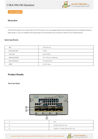 C3KX-NM-10G Datasheet
Copyright © 2022 Hi-Network.com | HAILIAN TECHNOLOGY CO., LIMITED | All Rights Reserved.
Overview
C3KX-NM-10G module fits Cisco Catalyst 3650-X and 3750-X switches, so you can just upgrade modules instead of replacing them when you need higher transmission
speeds. Besides, it’s easy to be configured so that network designers can mix and match the type of transceivers with their own port module preferences.
Quick Specification
SKU C3KX-NM-10G
Data Transfer Rate 10 Gbps
Form Factor Plug-In Module
Operating Humidity 10% - 90% (non -condensing)
Data Link Protocol 10 Gigabit Ethernet
MTBF 2,368,553 hours
Product Details:
The Front Panel:
① LEDs
② 1 Gigabit Ethernet SFP slots
③ 1 Gigabit or 10 Gigabit Ethernet SFP+ slots
 