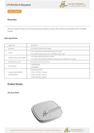 C9120AXE-H Datasheet
Copyright © 2022 Hi-Network.com | HAILIAN TECHNOLOGY CO., LIMITED | All Rights Reserved.
Overview
The Cisco® Catalyst® 9120 Series Access Points are the next generation of enterprise access points. They are resilient, secure, and intelligent. Wi-Fi 6; 4x4:4 MIMO,
H Domain.
Quick Specification
Product Code C9120AXE-H
Description Cisco Catalyst 9120AXE Series, H Domain
Software
• Cisco Unified Wireless Network Software Release 8.9.x or later
• Cisco IOS® XE Software Release 16.11 with AP Device Pack, or later
Supported wireless LAN controllers
• Cisco Catalyst 9800 Series Wireless Controllers
• Cisco 3500, 5520, and 8540 Series Wireless Controllers and Cisco Virtual Wireless Controller
Dimensions (W x L x H) 8.5 x 8.05x 2.0" (21.6 x 21.6 x 5.1 cm)
System memory
• 2048 MB DRAM
• 1024 MB flash
Frequency band and 20-MHz
operating channels
H (H regulatory domain):
• 2.412 to 2.472 GHz; 13 channels
• 5.180 to 5.320 GHz; 8 channels
• 5.745 to 5.825 GHz; 5 channels
Product Details:
The Front Panel:
 