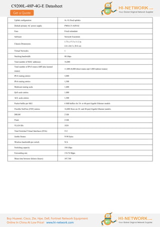 Get a Quote
C9200L-48P-4G-E Datasheet
Buy Huawei, Cisco, Zte, Hpe, Dell, Fortinet Network Equipment
Online In China At Low Price! www.hi-network.com
Uplink configuration 4x 1G fixed uplinks
Default primary AC power supply PWR-C5-1KWAC
Fans Fixed redundant
Software Network Essentials
Chassis Dimensions
1.73 x 17.5 x 11.3 in
4.4 x 44.5 x 28.8 cm
Virtual Networks 1
Stacking bandwidth 80 Gbps
Total number of MAC addresses 16,000
Total number of IPv4 routes (ARP plus learned
routes)
11,000 (8,000 direct routes and 3,000 indirect routes)
IPv4 routing entries 3,000
IPv6 routing entries 1,500
Multicast routing scale 1,000
QoS scale entries 1,000
ACL scale entries 1,500
Packet buffer per SKU 6 MB buffers for 24- or 48-port Gigabit Ethernet models
Flexible NetFlow (FNF) entries 16,000 flows on 24- and 48-port Gigabit Ethernet models
DRAM 2 GB
Flash 4 GB
VLAN IDs 1024
Total Switched Virtual Interfaces (SVIs) 512
Jumbo frames 9198 bytes
Wireless bandwidth per switch N/A
Switching capacity 104 Gbps
Forwarding rate 154.76 Mpps
Mean time between failures (hours) 347,760
 